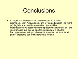 Conclusions Al segle XIX, una època en la que encara no hi havia ordinadors, Lady Ada Augusta, una jove autodidàctica i de ment privilegiada amb molt interès en les ciències i les matemàtiques.Va desenvolupar un paper molt important en l’era informàtica ja que que va aportar molt ajudant a Charles Babbage a desenvolupar el seu motor analític i va inventar el primer programa per ordinadors de la història. 