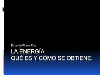 LA ENERGÍAQué es y Cómo se obtiene. Eduardo Flores Ruiz. 