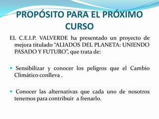 PROPÓSITO PARA EL PRÓXIMO CURSO EL C.E.I.P. VALVERDE ha presentado un proyecto de mejora titulado “ALIADOS DEL PLANETA: UNIENDO PASADO Y FUTURO”, que trata de: Sensibilizar y conocer los peligros que el Cambio Climático conlleva . Conocer las alternativas que cada uno de nosotros tenemos para contribuir  a frenarlo.  