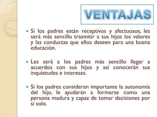    Si los padres están receptivos y afectuosos, les
    será más sencillo trasmitir a sus hijos los valores
    y las conductas que ellos deseen para una buena
    educación.

   Les será a los padres más sencillo llegar a
    acuerdos con sus hijos y así conocerán sus
    inquietudes e intereses.

   Si los padres consideran importante la autonomía
    del hijo, le ayudarán a formarse como una
    persona madura y capaz de tomar decisiones por
    sí solo.
 
