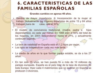 6. CARACTERISTICAS DE LAS
    FAMILIAS ESPAÑOLAS
               Grandes cambios en apenas 40 años.
• Cambio de mayor importancia  Incorporación de la mujer al
  trabajo. Actualmente las mujeres españolas de entre 15 y 64 años
  trabajan fuera de   casa, casi el 50%.

• El modelo de convivencia tradicional, (madre, padre e        hijos
  dependientes), es cada vez menor. En 1988 eran el 66% del total de
  los hogares, en 2001 descendieron hasta el 21%, y actualmente
  continúan bajando.

• La tasa de natalidad en España está en 1,2 hijos por mujer,
• Los hijos se independizan cada vez más tarde.

• La media de años en la que forman pareja estable, se da a los 27
  años.

• En tan solo 15 años, se han puesto fin a más de 10 millones de
  parejas europeas. España es el país líder de la tasa de divorcios de
  toda Europa por cada 4 matrimonios que se realizan en España se
  producen 3 divorcios.
 