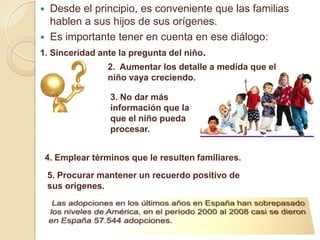   Desde el principio, es conveniente que las familias
   hablen a sus hijos de sus orígenes.
 Es importante tener en cuenta en ese diálogo:
1. Sinceridad ante la pregunta del niño.
                 2. Aumentar los detalle a medida que el
                 niño vaya creciendo.

                  3. No dar más
                  información que la
                  que el niño pueda
                  procesar.


 4. Emplear términos que le resulten familiares.
    5. Procurar mantener un recuerdo positivo de
    sus orígenes.
 