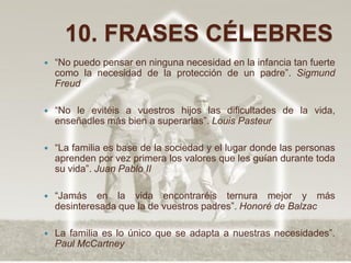10. FRASES CÉLEBRES
   “No puedo pensar en ninguna necesidad en la infancia tan fuerte
    como la necesidad de la protección de un padre”. Sigmund
    Freud

   “No le evitéis a vuestros hijos las dificultades de la vida,
    enseñadles más bien a superarlas”. Louis Pasteur

   “La familia es base de la sociedad y el lugar donde las personas
    aprenden por vez primera los valores que les guían durante toda
    su vida”. Juan Pablo II

   “Jamás en la vida encontraréis ternura mejor y más
    desinteresada que la de vuestros padres”. Honoré de Balzac

   La familia es lo único que se adapta a nuestras necesidades”.
    Paul McCartney
 