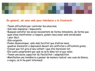 En general, els nens amb poca tolerància a la frustració: 
•Tenen dificultats per controlar les emocions. 
•Són més impulsius i impacients. 
•Busquen satisfer les seves necessitats de forma immediata, de forma que 
quan s’han d’enfrontar a l’espera, poden reaccionar amb enrabiades 
i plor fàcil. 
•Són exigents. 
•Poden desenvolupar, amb més facilitat que d’altres nens, 
quadres d’ansietat o depressió davant els conflictes o dificultats grans. 
•Creuen que tot gira al seu voltant i que s’ho mereixen tot. 
•Els costa comprendre per què no se’ls dóna tot el que volen. 
•Tenen una baixa capacitat de flexibilitat i adaptabilitat. 
•Manifesten una tendència a pensar de manera radical: una cosa és blanca, 
o negra, no hi ha punt intermedi. 
 