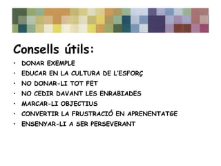 Consells útils: 
• DONAR EXEMPLE 
• EDUCAR EN LA CULTURA DE L’ESFORÇ 
• NO DONAR-LI TOT FET 
• NO CEDIR DAVANT LES ENRABIADES 
• MARCAR-LI OBJECTIUS 
• CONVERTIR LA FRUSTRACIÓ EN APRENENTATGE 
• ENSENYAR-LI A SER PERSEVERANT 
