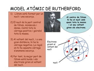 MODEL ATÒMIC DE RUTHERFORD
1) L’àtom està format per un
nucli i una escorça.
2) El nucli és la part central
de l’àtom, minúscula i
densa. Conté tota la
càrrega positiva i gairebé
tota la massa.
3) Al voltant del nucli, i a una
gran distància, hi ha la
càrrega negativa. La regió
on hi ha aquesta càrrega
s’anomena escorça.
4) Per tant, la major part de
l’àtom està buida i els
electrons giren al voltant
del nucli.
Electrons
girant al
voltant del
nucli
nucli
Al centre de l’àtom
hi ha el nucli amb
quasi tota la massa
i al seu voltant
giren els electrons.
 