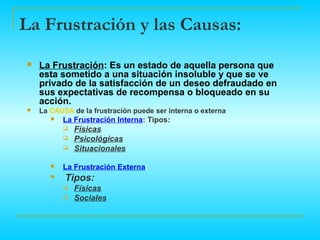 La Frustración y las Causas:
    La Frustración: Es un estado de aquella persona que
     esta sometido a una situación insoluble y que se ve
     privado de la satisfacción de un deseo defraudado en
     sus expectativas de recompensa o bloqueado en su
     acción.
    La CAUSA de la frustración puede ser interna o externa.
           La Frustración Interna: Tipos:
               Físicas
               Psicológicas
               Situacionales

           La Frustración Externa:
           Tipos:
               Físicas
               Sociales
 