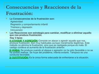 Consecuencias y Reacciones de la
Frustración:
   La Consecuencias de la frustración son:
     Agresividad
     Regresión y comportamiento infantil
     Tristreza y depresión
     Introversión
   Las Reacciones son estrategia para cambiar, modificar o eliminar aquello
    que nos produce frustración.
    Hay 3 tipos:
    1) ATAQUE Y AGRESIÓN: Consiste en atacar o agredir aquello que nos
    produce frustración. Son muy habituales aunque moralmente ilegítimas. Éste
    método no elimina la frustración, sino que es castigada porque es mala. El
    castigo conlleva al aumento de la frustración anterior.
    2) HUIDA: Se produce cuando el ataque o agresión no ha sido favorable o no se
    ha podido realizar. Se huye del problema, intenta evitarlo. Tampoco es una
    conducta favorable.
    3) SUSTITUCIÓN: Es la única forma adecuada de enfrentarse a la situación.
 