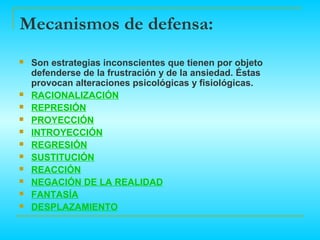 Mecanismos de defensa:
   Son estrategias inconscientes que tienen por objeto
    defenderse de la frustración y de la ansiedad. Éstas
    provocan alteraciones psicológicas y fisiológicas.
   RACIONALIZACIÓN
   REPRESIÓN
   PROYECCIÓN.
   INTROYECCIÓN
   REGRESIÓN
   SUSTITUCIÓN
   REACCIÓN
   NEGACIÓN DE LA REALIDAD
   FANTASÍA
   DESPLAZAMIENTO
 