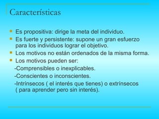 Características
    Es propositiva: dirige la meta del individuo.
    Es fuerte y persistente: supone un gran esfuerzo
     para los individuos lograr el objetivo.
    Los motivos no están ordenados de la misma forma.
    Los motivos pueden ser:
    -Comprensibles o inexplicables.
    -Conscientes o inconscientes.
    -Intrínsecos ( el interés que tienes) o extrínsecos
     ( para aprender pero sin interés).
 