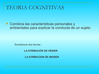 TEORIA COGNITIVAS

   Combina las características personales y
    ambientales para explicar la conducta de un sujeto



      Estudiamos dos teorías :

              LA ATRIBUCIÓN DE HEIDER

               LA ATRIBUCION DE WEIDER
 