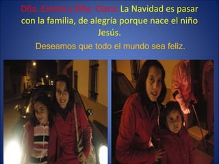 Dña. Emma y Dña. Clara:  La Navidad es pasar con la familia, de alegría porque nace el niño Jesús. Deseamos que todo el mu...
