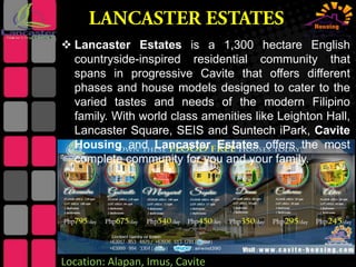  Lancaster Estates is a 1,300 hectare English
countryside-inspired residential community that
spans in progressive Cavite that offers different
phases and house models designed to cater to the
varied tastes and needs of the modern Filipino
family. With world class amenities like Leighton Hall,
Lancaster Square, SEIS and Suntech iPark, Cavite
Housing and Lancaster Estates offers the most
complete community for you and your family.

Location: Alapan, Imus, Cavite

 