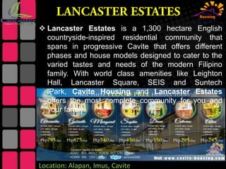  Lancaster Estates is a 1,300 hectare English
countryside-inspired residential community that
spans in progressive Cavite that offers different
phases and house models designed to cater to the
varied tastes and needs of the modern Filipino
family. With world class amenities like Leighton
Hall, Lancaster Square, SEIS and Suntech
iPark, Cavite Housing and Lancaster Estates
offers the most complete community for you and
your family.

Location: Alapan, Imus, Cavite

 