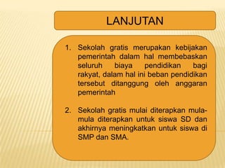 LANJUTAN
1. Sekolah gratis merupakan kebijakan
pemerintah dalam hal membebaskan
seluruh
biaya
pendidikan
bagi
rakyat, dalam hal ini beban pendidikan
tersebut ditanggung oleh anggaran
pemerintah

2. Sekolah gratis mulai diterapkan mulamula diterapkan untuk siswa SD dan
akhirnya meningkatkan untuk siswa di
SMP dan SMA.

 