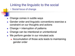 Linking the linguistic to the social
- Social locus of change
 Change comes in subtle ways
 Gender order and linguistic conventions exercise a
constraint on our thoughts and actions
 Change = interruption of patterns
 Change can be intentional or unintentional
 We perform gender in our minutest acts
 Accumulation of those acts leads to maintaining
gender order
 
