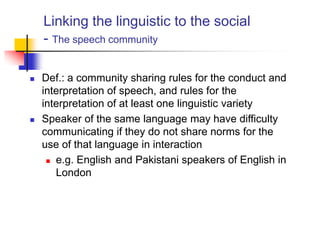 Linking the linguistic to the social
- The speech community
 Def.: a community sharing rules for the conduct and
interpretation of speech, and rules for the
interpretation of at least one linguistic variety
 Speaker of the same language may have difficulty
communicating if they do not share norms for the
use of that language in interaction
 e.g. English and Pakistani speakers of English in
London
 