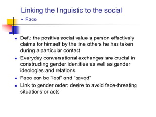 Linking the linguistic to the social
- Face
 Def.: the positive social value a person effectively
claims for himself by the line others he has taken
during a particular contact
 Everyday conversational exchanges are crucial in
constructing gender identities as well as gender
ideologies and relations
 Face can be “lost” and “saved”
 Link to gender order: desire to avoid face-threating
situations or acts
 
