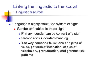 Linking the linguistic to the social
- Linguistic resources
 Language = highly structured system of signs
 Gender embedded in these signs:
 Primary: gender can be content of a sign
 Secondary: associated meaning
 The way someone talks: tone and pitch of
voice, patterns of intonation, choice of
vocabulary, pronunciation, and grammatical
patterns
 