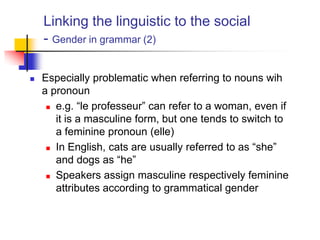 Linking the linguistic to the social
- Gender in grammar (2)
 Especially problematic when referring to nouns wih
a pronoun
 e.g. “le professeur” can refer to a woman, even if
it is a masculine form, but one tends to switch to
a feminine pronoun (elle)
 In English, cats are usually referred to as “she”
and dogs as “he”
 Speakers assign masculine respectively feminine
attributes according to grammatical gender
 