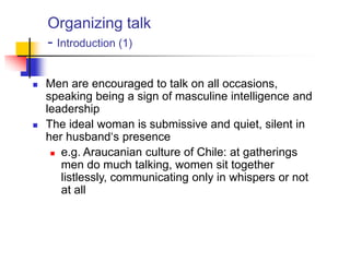 Organizing talk
- Introduction (1)
 Men are encouraged to talk on all occasions,
speaking being a sign of masculine intelligence and
leadership
 The ideal woman is submissive and quiet, silent in
her husband„s presence
 e.g. Araucanian culture of Chile: at gatherings
men do much talking, women sit together
listlessly, communicating only in whispers or not
at all
 