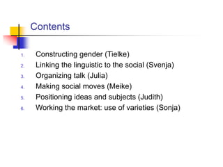 Contents
1. Constructing gender (Tielke)
2. Linking the linguistic to the social (Svenja)
3. Organizing talk (Julia)
4. Making social moves (Meike)
5. Positioning ideas and subjects (Judith)
6. Working the market: use of varieties (Sonja)
 
