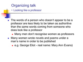Organizing talk
- Looking like a professor
 The words of a person who doesn„t appear to be a
professor are less likely to be taken as authoritive
than the same words coming from someone who
does look like a professor
 Many men don„t recognise women as professors
 Many women wrote novels and poems under a
man„s name in order to be published
 e.g. George Eliot - real name: Mary Ann Evans)
 