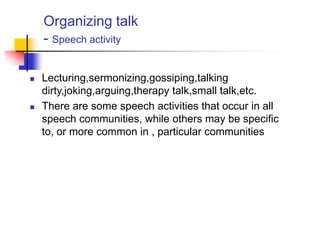 Organizing talk
- Speech activity
 Lecturing,sermonizing,gossiping,talking
dirty,joking,arguing,therapy talk,small talk,etc.
 There are some speech activities that occur in all
speech communities, while others may be specific
to, or more common in , particular communities
 