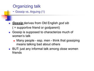Organizing talk
- Gossip vs. Arguing (1)
 Gossip derives from Old English god sib
( = supportive friend or godparent)
 Gossip is supposed to characterize much of
women„s talk
 Many people - esp. men - think that gossiping
means talking bad about others
 BUT: just any informal talk among close women
friends
 