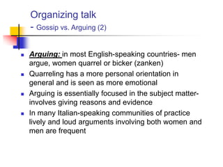 Organizing talk
- Gossip vs. Arguing (2)
 Arguing: in most English-speaking countries- men
argue, women quarrel or bicker (zanken)
 Quarreling has a more personal orientation in
general and is seen as more emotional
 Arguing is essentially focused in the subject matter-
involves giving reasons and evidence
 In many Italian-speaking communities of practice
lively and loud arguments involving both women and
men are frequent
 