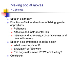 Making social moves
- Contents
 Speech act theory
 Functions of talk and motives of talking: gender
oppositions
 Politeness
 Affective and instrumental talk
 Intimacy and autonomy, cooperativeness and
competitiveness
 Speech acts embedded in social action
 What is a compliment?
 Evaluation of face work
 “Do they really mean it?” What‟s the key?
 Conclusion
 