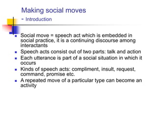 Making social moves
- Introduction
 Social move = speech act which is embedded in
social practice, it is a continuing discourse among
interactants
 Speech acts consist out of two parts: talk and action
 Each utterance is part of a social situation in which it
occurs
 Kinds of speech acts: compliment, insult, request,
command, promise etc.
 A repeated move of a particular type can become an
activity
 