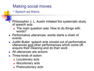 Making social moves
- Speech act theory
 Philosopher J. L. Austin initiated the systematic study
of speech acts
 The main question was: How to do things with
words?
 Performative utterances: words starts a chain of
events
 Judith Butler: speech acts consist out of performative
utterances and other performances which come off,
acquire their meaning and do their work
 All utterances are actions
 Three kinds of action:
 Locutionary acts
 Illocutionary acts
 Prelocutionary acts
 