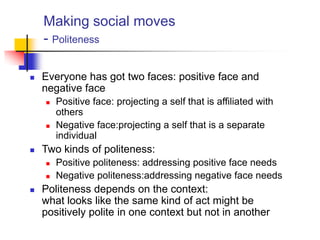 Making social moves
- Politeness
 Everyone has got two faces: positive face and
negative face
 Positive face: projecting a self that is affiliated with
others
 Negative face:projecting a self that is a separate
individual
 Two kinds of politeness:
 Positive politeness: addressing positive face needs
 Negative politeness:addressing negative face needs
 Politeness depends on the context:
what looks like the same kind of act might be
positively polite in one context but not in another
 