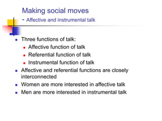Making social moves
- Affective and instrumental talk
 Three functions of talk:
 Affective function of talk
 Referential function of talk
 Instrumental function of talk
 Affective and referential functions are closely
interconnected
 Women are more interested in affective talk
 Men are more interested in instrumental talk
 