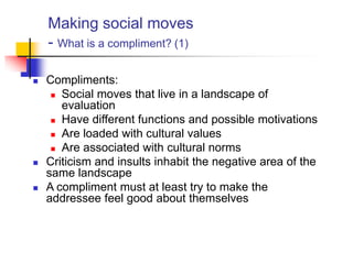 Making social moves
- What is a compliment? (1)
 Compliments:
 Social moves that live in a landscape of
evaluation
 Have different functions and possible motivations
 Are loaded with cultural values
 Are associated with cultural norms
 Criticism and insults inhabit the negative area of the
same landscape
 A compliment must at least try to make the
addressee feel good about themselves
 