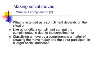 Making social moves
- What is a compliment? (2)
 What is regarded as a compliment depends on the
situation
 Like other gifts a compliment can put the
complimentee in dept to the complimenter
 Classifying a move as a compliment is a matter of
situating the move maker and the other participant in
a larger social landscape
 