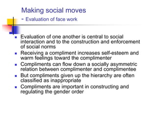 Making social moves
- Evaluation of face work
 Evaluation of one another is central to social
interaction and to the construction and enforcement
of social norms
 Receiving a compliment increases self-esteem and
warm feelings toward the complimenter
 Compliments can flow down a socially asymmetric
relation between complimenter and complimentee
 But compliments given up the hierarchy are often
classified as inappropriate
 Compliments are important in constructing and
regulating the gender order
 