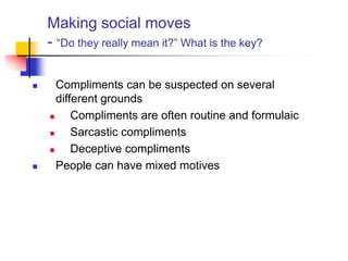 Making social moves
- “Do they really mean it?” What is the key?
 Compliments can be suspected on several
different grounds
 Compliments are often routine and formulaic
 Sarcastic compliments
 Deceptive compliments
 People can have mixed motives
 