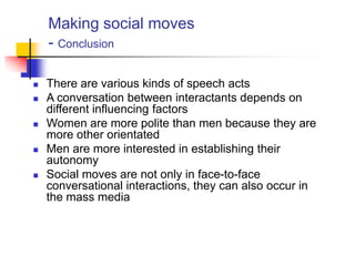 Making social moves
- Conclusion
 There are various kinds of speech acts
 A conversation between interactants depends on
different influencing factors
 Women are more polite than men because they are
more other orientated
 Men are more interested in establishing their
autonomy
 Social moves are not only in face-to-face
conversational interactions, they can also occur in
the mass media
 