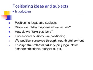 Positioning ideas and subjects
- Introduction
 Positioning ideas and subjects
 Discourse: What happens when we talk?
 How do we “take positions“?
 Two aspects of discourse positioning:
1. We position ourselves through meaningful content
2. Through the “role“ we take: pupil, judge, clown,
sympathetic friend, storyteller, etc.
 