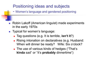 Positioning ideas and subjects
- Women‟s language and gendered positioning
 Robin Lakoff (American linguist) made experiments
in the early 1970s
 Typical for women„s language:
 Tag questions (e.g. It is terrible, isn‘t it?)
 Rising intonation on declaratives (e.g. Husband:
When will dinner be ready? Wife: Six o„clock?
 The use of various kinds of hedges (“That„s
kinda sad“ or “it„s probably dinnertime“)
 