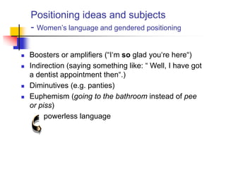 Positioning ideas and subjects
- Women‟s language and gendered positioning
 Boosters or amplifiers (“I„m so glad you„re here“)
 Indirection (saying something like: “ Well, I have got
a dentist appointment then“.)
 Diminutives (e.g. panties)
 Euphemism (going to the bathroom instead of pee
or piss)
powerless language
 