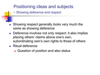 Positioning ideas and subjects
- Showing deference and respect
 Showing respect generally looks very much the
same as showing deference
 Deference involves not only respect: it also implies
placing others„ claims above one„s own,
subordinating own„s own rights to those of others
 Ritual deference
 Question of position and also status
 