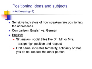 Positioning ideas and subjects
- Addressing (1)
 Sensitive indicators of how speakers are positioning
the addressees
 Comparison: English vs. German
 English:
 Sir, ma„am, social titles like Dr., Mr. or Mrs.
assign high position and respect
 First name: indicates familarity, solidarity or that
you do not respect the other person
 