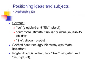 Positioning ideas and subjects
- Addressing (2)
 German:
 “du“ (singular) and “Sie“ (plural)
 “du“: more intimate, familiar or when you talk to
children
 “Sie“: shows respect
 Several centuries ago: hierarchy was more
important
 English had distinction, too: “thou“ (singular) and
“you“ (plural)
 