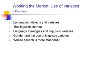 Working the Market: Use of varieties
- Contents
1. Languages, dialects and varieties
2. The linguistic market
3. Language ideologies and linguistic varieties
4. Gender and the use of linguistic varieties
5. Whose speech is more standard?
 