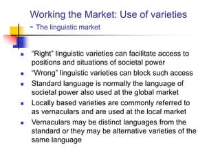 Working the Market: Use of varieties
- The linguistic market
 “Right” linguistic varieties can facilitate access to
positions and situations of societal power
 “Wrong” linguistic varieties can block such access
 Standard language is normally the language of
societal power also used at the global market
 Locally based varieties are commonly referred to
as vernaculars and are used at the local market
 Vernaculars may be distinct languages from the
standard or they may be alternative varieties of the
same language
 