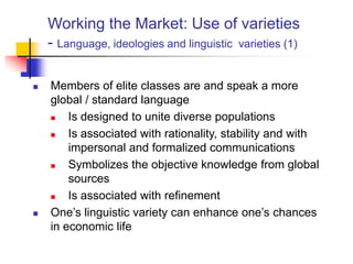 Working the Market: Use of varieties
- Language, ideologies and linguistic varieties (1)
 Members of elite classes are and speak a more
global / standard language
 Is designed to unite diverse populations
 Is associated with rationality, stability and with
impersonal and formalized communications
 Symbolizes the objective knowledge from global
sources
 Is associated with refinement
 One‟s linguistic variety can enhance one‟s chances
in economic life
 
