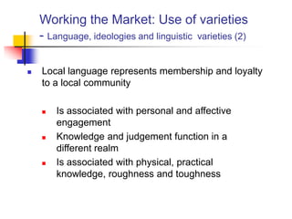 Working the Market: Use of varieties
- Language, ideologies and linguistic varieties (2)
 Local language represents membership and loyalty
to a local community
 Is associated with personal and affective
engagement
 Knowledge and judgement function in a
different realm
 Is associated with physical, practical
knowledge, roughness and toughness
 